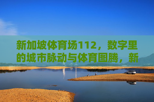 新加坡体育场112,数字里的城市脉动与体育图腾,新加坡体育场112,数字里的城市脉动与体育图腾 新加坡体育场112,数字里的城市脉动与体育图腾,新加坡体育场112,数字里的城市脉动与体育图腾