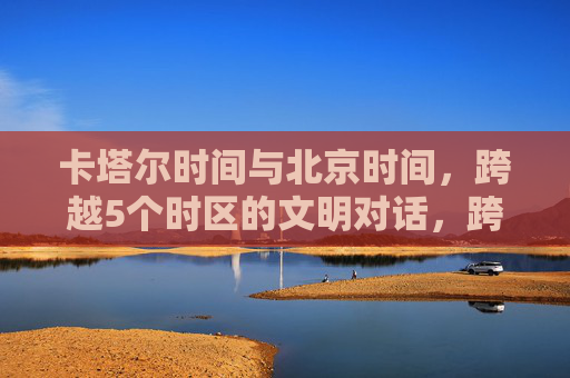 卡塔尔时间与北京时间,跨越5个时区的文明对话,跨越五时区,卡塔尔与北京的文明对话 卡塔尔时间与北京时间,跨越5个时区的文明对话,跨越五时区,卡塔尔与北京的文明对话