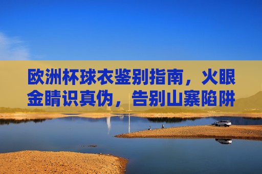 欧洲杯球衣鉴别指南,火眼金睛识真伪,告别山寨陷阱,欧洲杯球衣鉴别指南,火眼金睛识真伪,告别山寨陷阱 欧洲杯球衣鉴别指南,火眼金睛识真伪,告别山寨陷阱,欧洲杯球衣鉴别指南,火眼金睛识真伪,告别山寨陷阱
