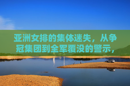 亚洲女排的集体迷失,从争冠集团到全军覆没的警示,亚洲女排集体迷失,从争冠到全军覆没的警示 亚洲女排的集体迷失,从争冠集团到全军覆没的警示,亚洲女排集体迷失,从争冠到全军覆没的警示