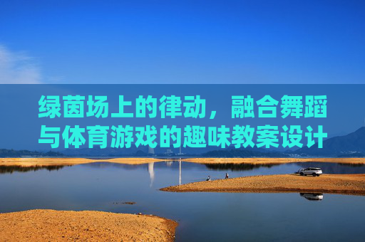 绿茵场上的律动,融合舞蹈与体育游戏的趣味教案设计,绿茵律动,舞体融合趣味教案设计 绿茵场上的律动,融合舞蹈与体育游戏的趣味教案设计,绿茵律动,舞体融合趣味教案设计