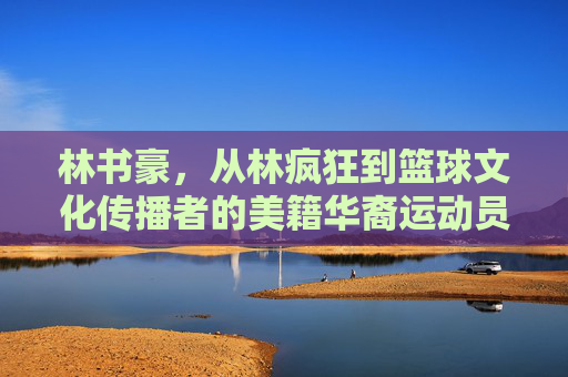 林书豪,从林疯狂到篮球文化传播者的美籍华裔运动员,林书豪,从林疯狂到篮球文化传播者 林书豪,从林疯狂到篮球文化传播者的美籍华裔运动员,林书豪,从林疯狂到篮球文化传播者