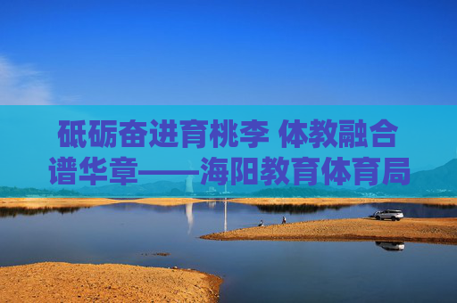 砥砺奋进育桃李 体教融合谱华章——海阳教育体育局发展纪实,体教融合育桃李 海阳教育谱华章 砥砺奋进育桃李 体教融合谱华章——海阳教育体育局发展纪实,体教融合育桃李 海阳教育谱华章