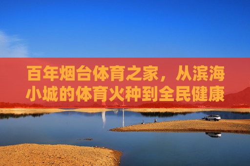 百年烟台体育之家,从滨海小城的体育火种到全民健康热土,百年烟台体育之家,从体育火种到全民健康热土 百年烟台体育之家,从滨海小城的体育火种到全民健康热土,百年烟台体育之家,从体育火种到全民健康热土