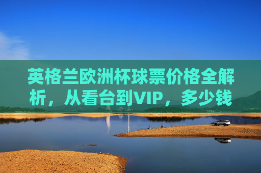 英格兰欧洲杯球票价格全解析,从看台到VIP,多少钱能圆梦赛场?英格兰欧洲杯球票价格全解析,从看台到VIP,多少钱圆梦赛场? 英格兰欧洲杯球票价格全解析,从看台到VIP,多少钱能圆梦赛场?英格兰欧洲杯球票价格全解析,从看台到VIP,多少钱圆梦赛场?