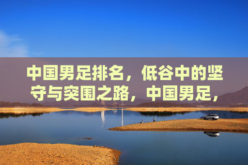 中国男足排名,低谷中的坚守与突围之路,中国男足,低谷中的坚守与突围之路 中国男足排名,低谷中的坚守与突围之路,中国男足,低谷中的坚守与突围之路