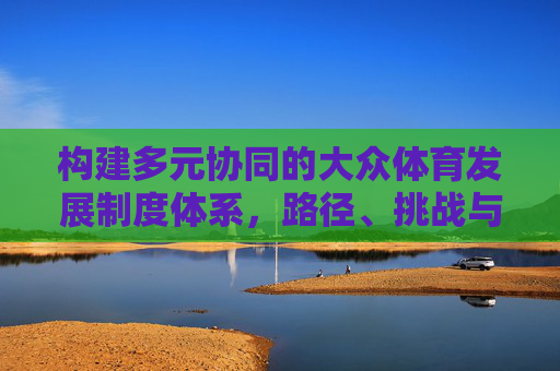 构建多元协同的大众体育发展制度体系,路径、挑战与展望,多元协同的大众体育发展制度体系构建,路径、挑战与展望 构建多元协同的大众体育发展制度体系,路径、挑战与展望,多元协同的大众体育发展制度体系构建,路径、挑战与展望