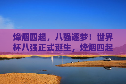 烽烟四起,八强逐梦!世界杯八强正式诞生,烽烟四起,世界杯八强逐梦诞生 烽烟四起,八强逐梦!世界杯八强正式诞生,烽烟四起,世界杯八强逐梦诞生