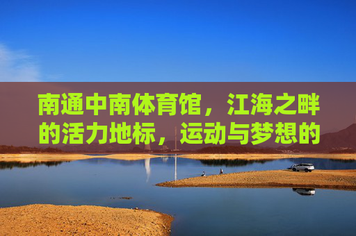 南通中南体育馆,江海之畔的活力地标,运动与梦想的交汇舞台,南通中南体育馆,江海之畔活力地标,运动梦想交汇舞台 南通中南体育馆,江海之畔的活力地标,运动与梦想的交汇舞台,南通中南体育馆,江海之畔活力地标,运动梦想交汇舞台
