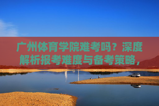 广州体育学院难考吗?深度解析报考难度与备考策略,广州体育学院报考难度与备考策略深度解析 广州体育学院难考吗?深度解析报考难度与备考策略,广州体育学院报考难度与备考策略深度解析