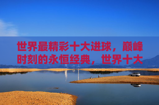 世界最精彩十大进球,巅峰时刻的永恒经典,世界十大精彩进球,巅峰时刻的永恒经典 世界最精彩十大进球,巅峰时刻的永恒经典,世界十大精彩进球,巅峰时刻的永恒经典