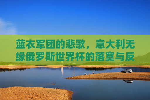 蓝衣军团的悲歌,意大利无缘俄罗斯世界杯的落寞与反思,蓝衣军团悲歌,无缘俄罗斯世界杯的落寞与反思 蓝衣军团的悲歌,意大利无缘俄罗斯世界杯的落寞与反思,蓝衣军团悲歌,无缘俄罗斯世界杯的落寞与反思