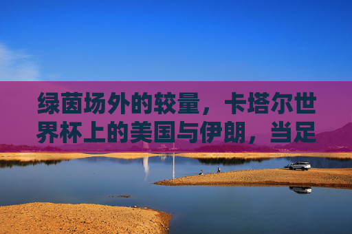 绿茵场外的较量,卡塔尔世界杯上的美国与伊朗,当足球遇见政治,绿茵场外的较量,卡塔尔世界杯美伊足球政治交锋 绿茵场外的较量,卡塔尔世界杯上的美国与伊朗,当足球遇见政治,绿茵场外的较量,卡塔尔世界杯美伊足球政治交锋