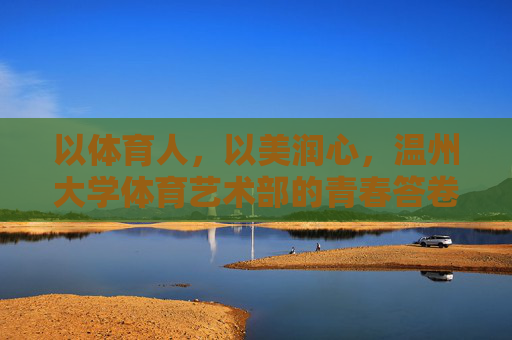 以体育人,以美润心,温州大学体育艺术部的青春答卷,以体育人美育润心,温州大学体育艺术部青春答卷 以体育人,以美润心,温州大学体育艺术部的青春答卷,以体育人美育润心,温州大学体育艺术部青春答卷