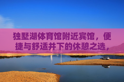 独墅湖体育馆附近宾馆,便捷与舒适并下的休憩之选,独墅湖体育馆旁,便捷舒适的休憩之选 独墅湖体育馆附近宾馆,便捷与舒适并下的休憩之选,独墅湖体育馆旁,便捷舒适的休憩之选