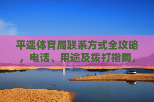 平遥体育局联系方式全攻略,电话、用途及拨打指南,平遥体育局联系方式全攻略 平遥体育局联系方式全攻略,电话、用途及拨打指南,平遥体育局联系方式全攻略