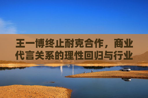 王一博终止耐克合作,商业代言关系的理性回归与行业启示,王一博终止耐克合作,商业代言理性回归的行业启示 王一博终止耐克合作,商业代言关系的理性回归与行业启示,王一博终止耐克合作,商业代言理性回归的行业启示