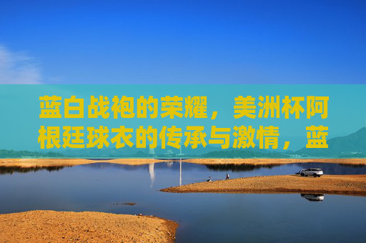蓝白战袍的荣耀，美洲杯阿根廷球衣的传承与激情，蓝白战袍的美洲杯荣耀，阿根廷球衣的传承与激情