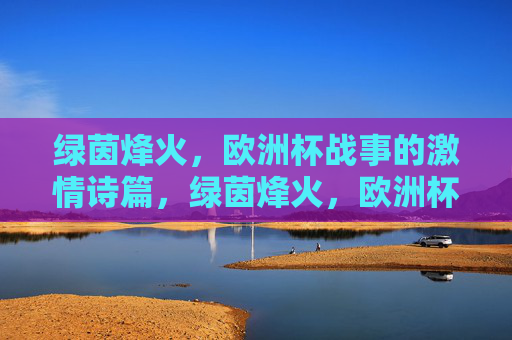 绿茵烽火，欧洲杯战事的激情诗篇，绿茵烽火，欧洲杯的激情诗篇