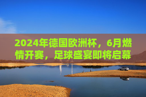 2024年德国欧洲杯,6月燃情开赛,足球盛宴即将启幕,2024德国欧洲杯6月燃情开赛 足球盛宴启幕 2024年德国欧洲杯,6月燃情开赛,足球盛宴即将启幕,2024德国欧洲杯6月燃情开赛 足球盛宴启幕