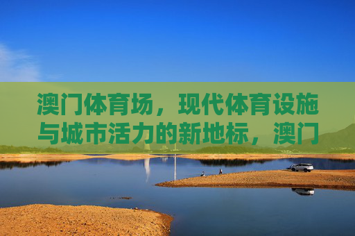 澳门体育场,现代体育设施与城市活力的新地标,澳门体育场,现代体育活力新地标 澳门体育场,现代体育设施与城市活力的新地标,澳门体育场,现代体育活力新地标