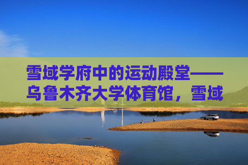 雪域学府中的运动殿堂——乌鲁木齐大学体育馆,雪域学府运动殿堂——乌鲁木齐大学体育馆 雪域学府中的运动殿堂——乌鲁木齐大学体育馆,雪域学府运动殿堂——乌鲁木齐大学体育馆