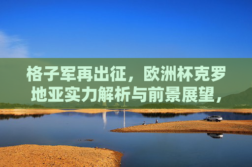 格子军再出征,欧洲杯克罗地亚实力解析与前景展望,格子军再出征,欧洲杯克罗地亚实力解析与前景展望 格子军再出征,欧洲杯克罗地亚实力解析与前景展望,格子军再出征,欧洲杯克罗地亚实力解析与前景展望