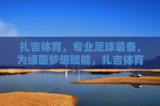 扎吉体育,专业足球装备,为绿茵梦想赋能,扎吉体育,专业足球装备,为绿茵梦想赋能 扎吉体育,专业足球装备,为绿茵梦想赋能,扎吉体育,专业足球装备,为绿茵梦想赋能