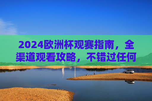 2024欧洲杯观赛指南，全渠道观看攻略，不错过任何精彩瞬间，2024欧洲杯全渠道观赛攻略，不错过任何精彩瞬间