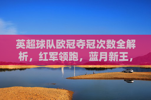 英超球队欧冠夺冠次数全解析,红军领跑,蓝月新王,谁将续写传奇?英超欧冠夺冠次数全解析,红军领跑蓝月新王,谁将续写传奇? 英超球队欧冠夺冠次数全解析,红军领跑,蓝月新王,谁将续写传奇?英超欧冠夺冠次数全解析,红军领跑蓝月新王,谁将续写传奇?