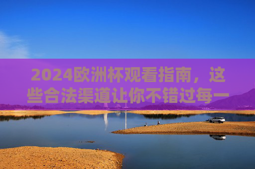 2024欧洲杯观看指南，这些合法渠道让你不错过每一场精彩，2024欧洲杯合法观看指南，不错过每一场精彩