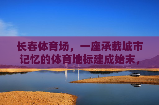 长春体育场,一座承载城市记忆的体育地标建成始末,长春体育场,承载城市记忆的体育地标建成始末 长春体育场,一座承载城市记忆的体育地标建成始末,长春体育场,承载城市记忆的体育地标建成始末