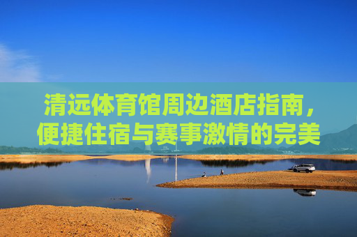清远体育馆周边酒店指南,便捷住宿与赛事激情的完美邂逅,清远体育馆周边酒店指南,便捷住宿与赛事激情的完美邂逅 清远体育馆周边酒店指南,便捷住宿与赛事激情的完美邂逅,清远体育馆周边酒店指南,便捷住宿与赛事激情的完美邂逅