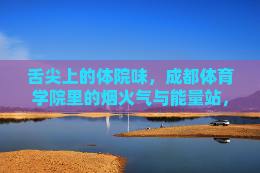 舌尖上的体院味，成都体育学院里的烟火气与能量站，舌尖上的体院烟火，能量补给站