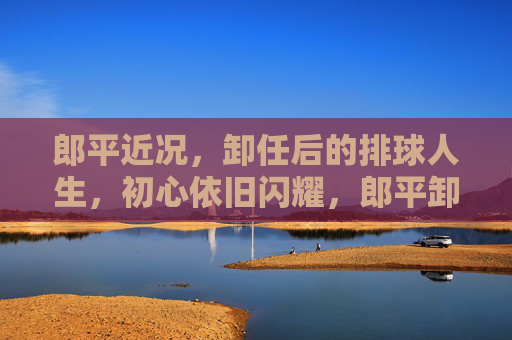 郎平近况,卸任后的排球人生,初心依旧闪耀,郎平卸任后,排球人生初心依旧闪耀 郎平近况,卸任后的排球人生,初心依旧闪耀,郎平卸任后,排球人生初心依旧闪耀