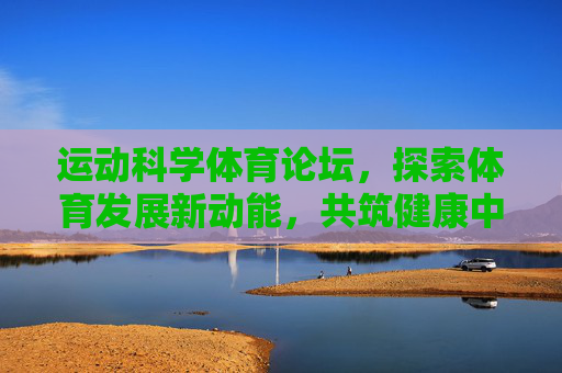 运动科学体育论坛，探索体育发展新动能，共筑健康中国新未来，运动科学论坛，探索体育新动能，共筑健康中国新未来