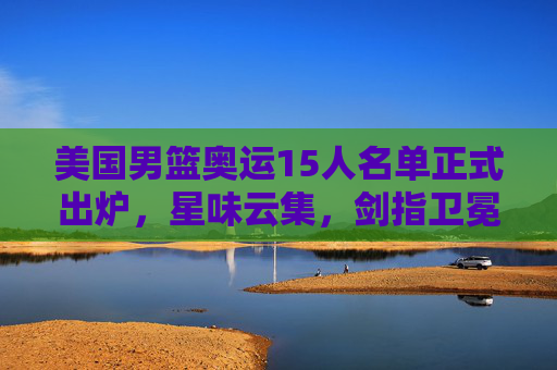 美国男篮奥运15人名单正式出炉，星味云集，剑指卫冕，美国男篮奥运15人名单出炉，星味云集剑指卫冕