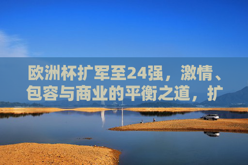 欧洲杯扩军至24强,激情、包容与商业的平衡之道,扩军24强,欧洲杯激情、包容与商业的平衡之道 欧洲杯扩军至24强,激情、包容与商业的平衡之道,扩军24强,欧洲杯激情、包容与商业的平衡之道