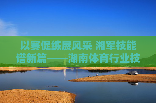 以赛促练展风采 湘军技能谱新篇——湖南体育行业技能赛纪实,湘军技能展风采 湖南体育赛谱新篇 以赛促练展风采 湘军技能谱新篇——湖南体育行业技能赛纪实,湘军技能展风采 湖南体育赛谱新篇