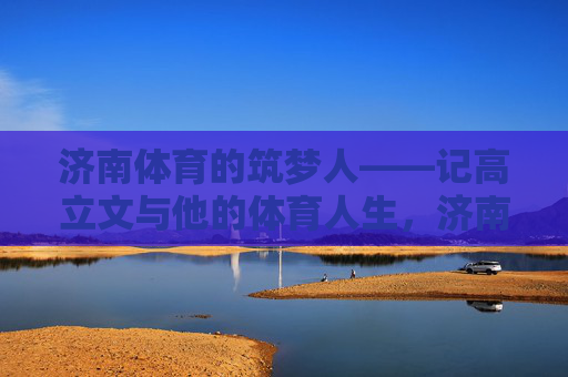济南体育的筑梦人——记高立文与他的体育人生,济南体育的筑梦人——高立文的体育人生 济南体育的筑梦人——记高立文与他的体育人生,济南体育的筑梦人——高立文的体育人生