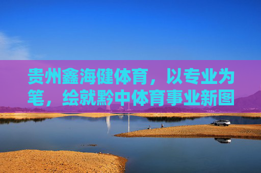 贵州鑫海健体育,以专业为笔,绘就黔中体育事业新图景,贵州鑫海健体育,以专业之笔,绘黔中体育新图景 贵州鑫海健体育,以专业为笔,绘就黔中体育事业新图景,贵州鑫海健体育,以专业之笔,绘黔中体育新图景