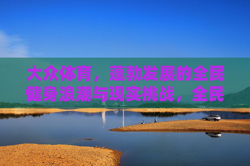大众体育,蓬勃发展的全民健身浪潮与现实挑战,全民健身,蓬勃浪潮与现实挑战 大众体育,蓬勃发展的全民健身浪潮与现实挑战,全民健身,蓬勃浪潮与现实挑战