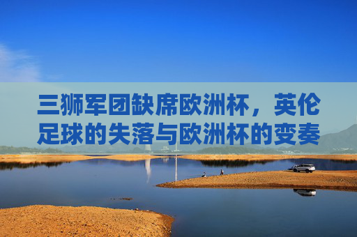 三狮军团缺席欧洲杯,英伦足球的失落与欧洲杯的变奏,三狮军团缺席,英伦足球失落与欧洲杯变奏 三狮军团缺席欧洲杯,英伦足球的失落与欧洲杯的变奏,三狮军团缺席,英伦足球失落与欧洲杯变奏