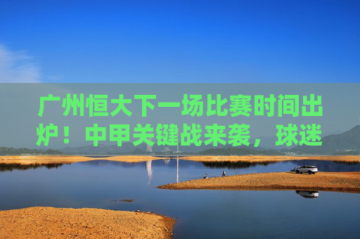 广州恒大下一场比赛时间出炉!中甲关键战来袭,球迷速来围观,广州恒大中甲关键战时间出炉,球迷速围观 广州恒大下一场比赛时间出炉!中甲关键战来袭,球迷速来围观,广州恒大中甲关键战时间出炉,球迷速围观