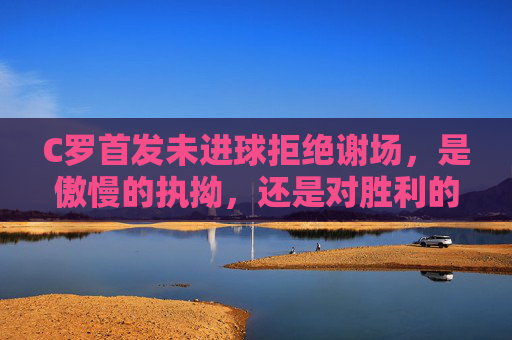 C罗首发未进球拒绝谢场,是傲慢的执拗,还是对胜利的极致偏执?C罗首发未进球拒谢场,傲慢执拗还是胜利偏执? C罗首发未进球拒绝谢场,是傲慢的执拗,还是对胜利的极致偏执?C罗首发未进球拒谢场,傲慢执拗还是胜利偏执?