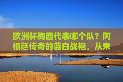欧洲杯梅西代表哪个队?阿根廷传奇的蓝白战袍,从未披过欧洲战袍,欧洲杯梅西代表阿根廷,蓝白战袍,从未披过欧洲战袍 欧洲杯梅西代表哪个队?阿根廷传奇的蓝白战袍,从未披过欧洲战袍,欧洲杯梅西代表阿根廷,蓝白战袍,从未披过欧洲战袍