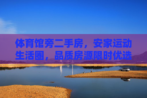 体育馆旁二手房，安家运动生活圈，品质房源限时优选，体育馆旁二手房，安家运动生活圈，品质房源限时优选