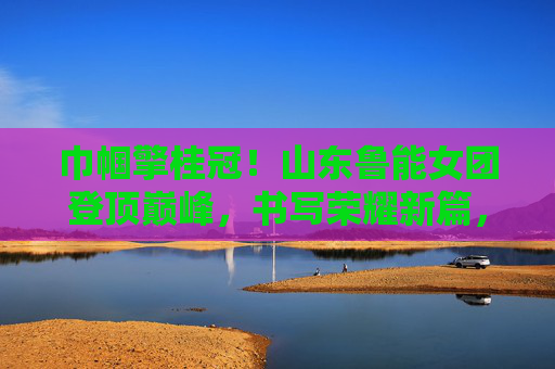 巾帼擎桂冠!山东鲁能女团登顶巅峰,书写荣耀新篇,巾帼擎桂冠!山东鲁能女团登顶巅峰 巾帼擎桂冠!山东鲁能女团登顶巅峰,书写荣耀新篇,巾帼擎桂冠!山东鲁能女团登顶巅峰