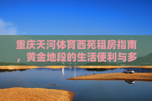 重庆天河体育西苑租房指南,黄金地段的生活便利与多样选择,重庆天河体育西苑租房指南,黄金地段的便利生活与多元选择 重庆天河体育西苑租房指南,黄金地段的生活便利与多样选择,重庆天河体育西苑租房指南,黄金地段的便利生活与多元选择