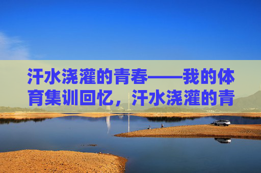 汗水浇灌的青春——我的体育集训回忆,汗水浇灌的青春——体育集训回忆 汗水浇灌的青春——我的体育集训回忆,汗水浇灌的青春——体育集训回忆